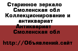 Старинное зеркало  - Смоленская обл. Коллекционирование и антиквариат » Антиквариат   . Смоленская обл.